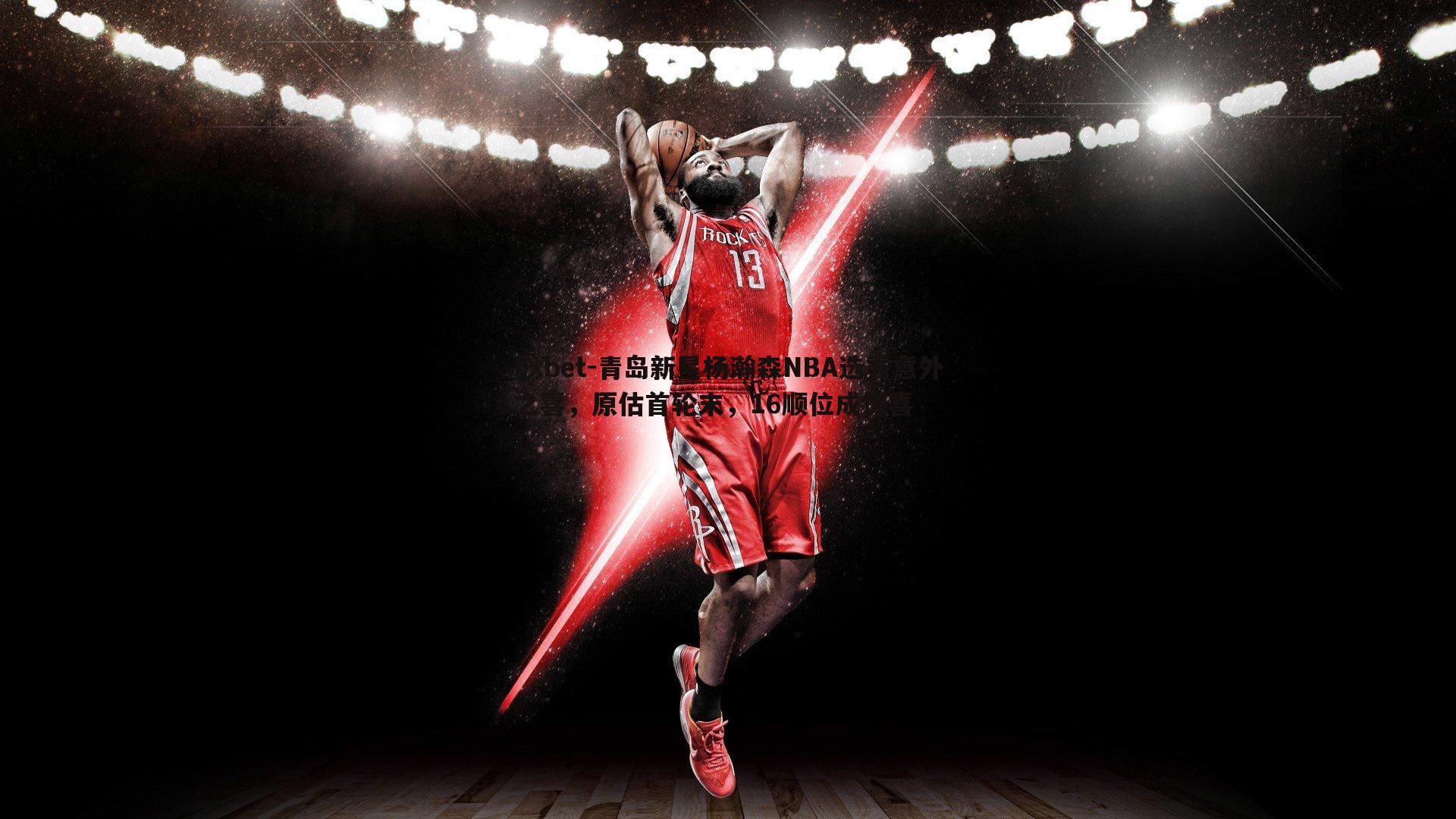 青岛新星杨瀚森NBA选秀意外之喜，原估首轮末，16顺位成惊喜